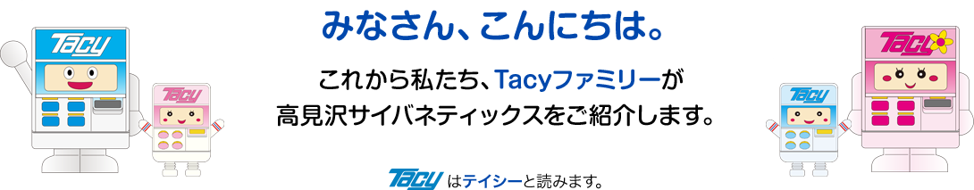 これから私たち、Tacyファミリーが高見沢サイバネティックスをご紹介します。